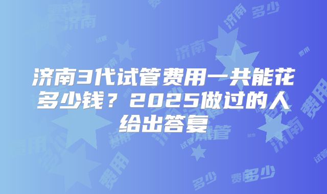 济南3代试管费用一共能花多少钱？2025做过的人给出答复