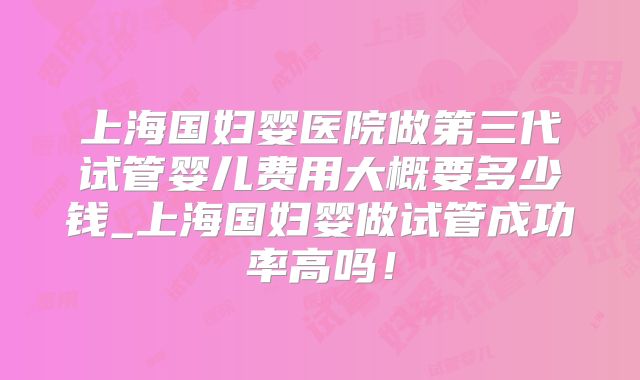 上海国妇婴医院做第三代试管婴儿费用大概要多少钱_上海国妇婴做试管成功率高吗!