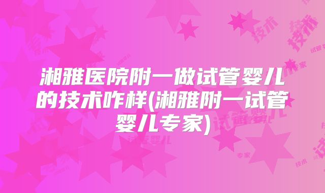 湘雅医院附一做试管婴儿的技术咋样(湘雅附一试管婴儿专家)