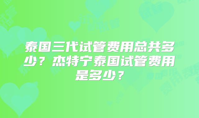 泰国三代试管费用总共多少?杰特宁泰国试管费用是多少?
