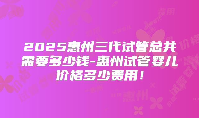 2025惠州三代试管总共需要多少钱-惠州试管婴儿价格多少费用!
