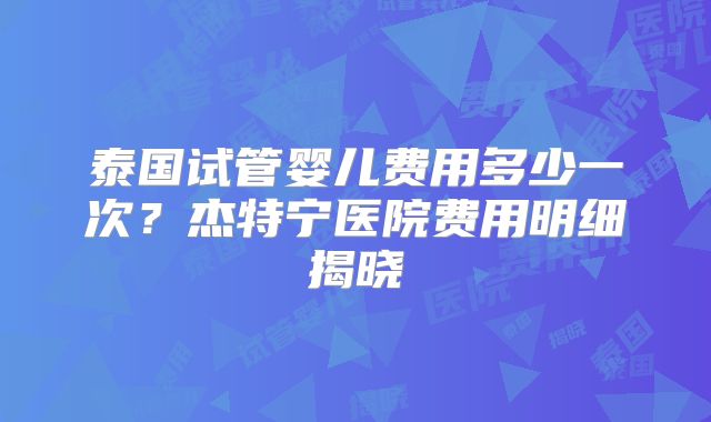 泰国试管婴儿费用多少一次？杰特宁医院费用明细揭晓