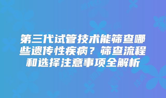 第三代试管技术能筛查哪些遗传性疾病？筛查流程和选择注意事项全解析