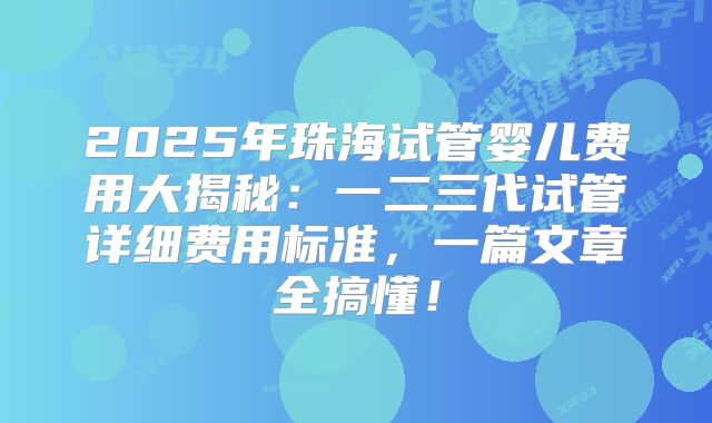 2025年珠海试管婴儿费用大揭秘:一二三代试管详细费用标准,一篇文章全搞懂!