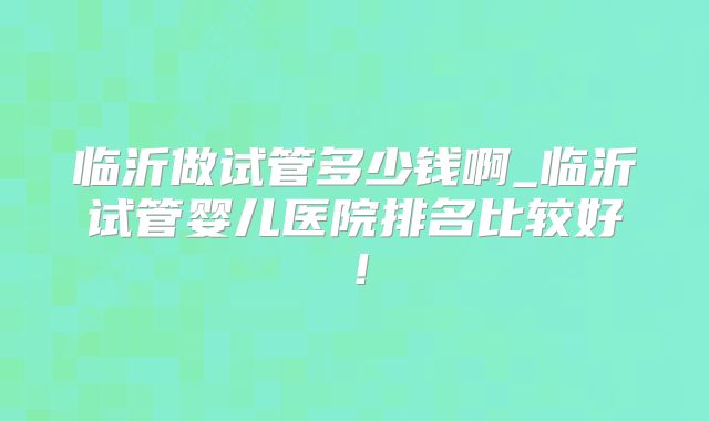 临沂做试管多少钱啊_临沂试管婴儿医院排名比较好！