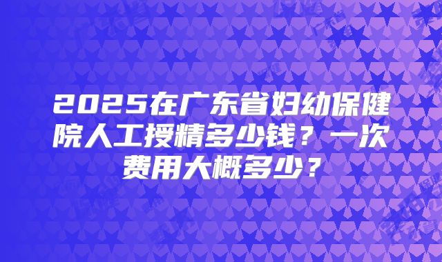 2025在广东省妇幼保健院人工授精多少钱?一次费用大概多少?