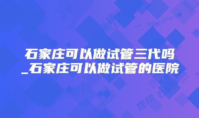 石家庄可以做试管三代吗_石家庄可以做试管的医院