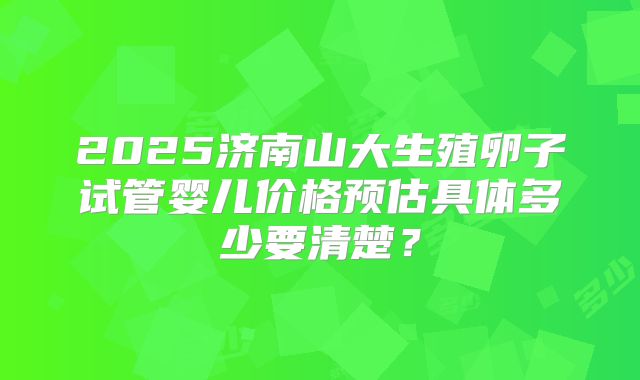 2025济南山大生殖卵子试管婴儿价格预估具体多少要清楚？