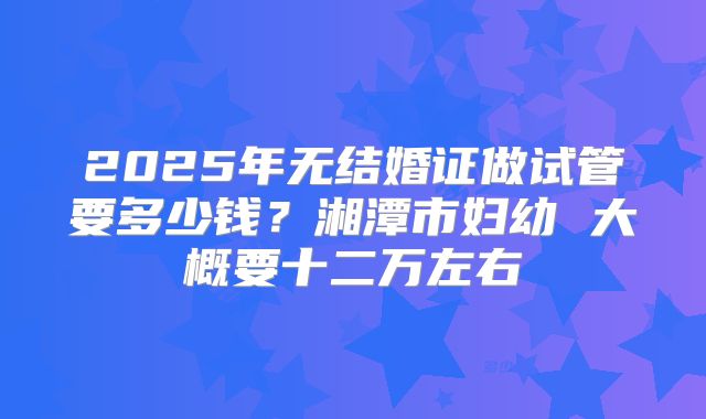 2025年无结婚证做试管要多少钱？湘潭市妇幼 大概要十二万左右