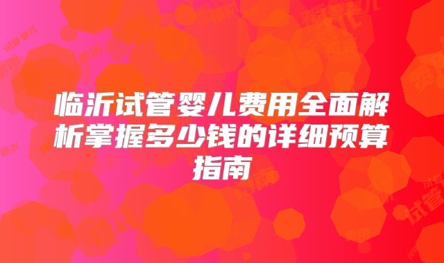 临沂试管婴儿费用全面解析掌握多少钱的详细预算指南