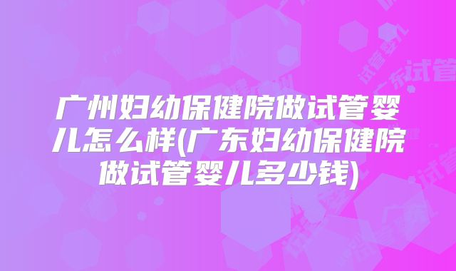 广州妇幼保健院做试管婴儿怎么样(广东妇幼保健院做试管婴儿多少钱)