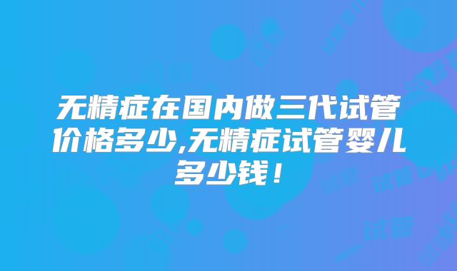 无精症在国内做三代试管价格多少,无精症试管婴儿多少钱！