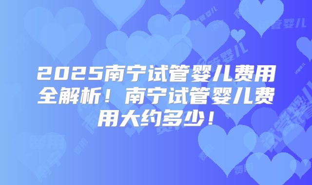 2025南宁试管婴儿费用全解析！南宁试管婴儿费用大约多少！
