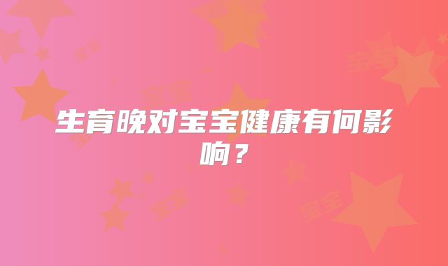 生育晚对宝宝健康有何影响?