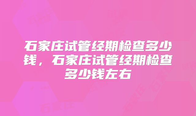 石家庄试管经期检查多少钱,石家庄试管经期检查多少钱左右