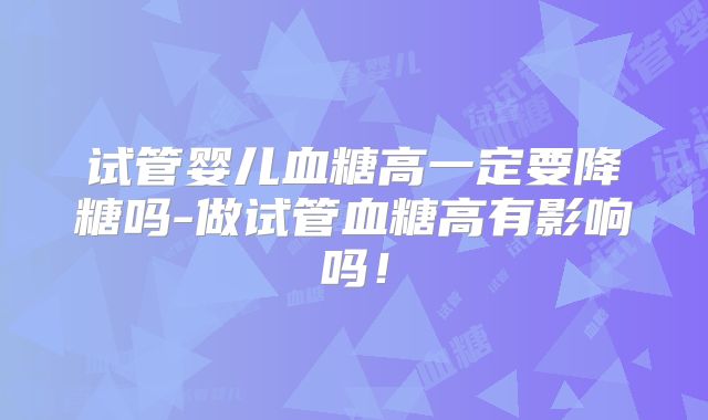 试管婴儿血糖高一定要降糖吗-做试管血糖高有影响吗!