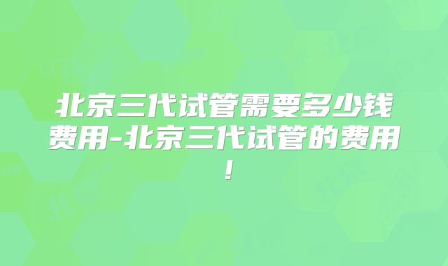 北京三代试管需要多少钱费用-北京三代试管的费用!