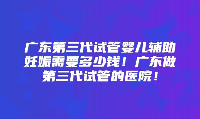 广东第三代试管婴儿辅助妊娠需要多少钱！广东做第三代试管的医院！