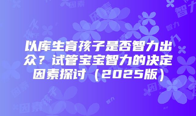 以库生育孩子是否智力出众？试管宝宝智力的决定因素探讨（2025版）
