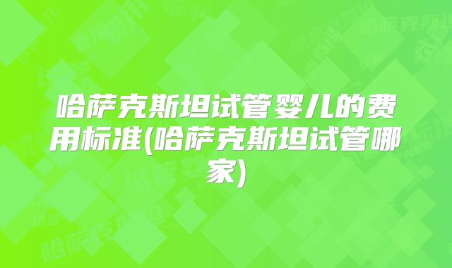 哈萨克斯坦试管婴儿的费用标准(哈萨克斯坦试管哪家)