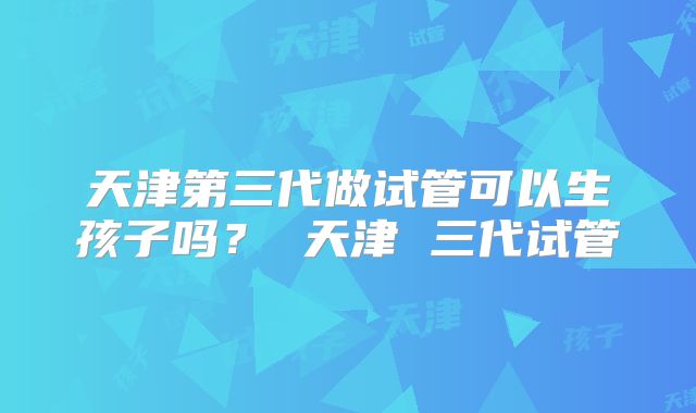 天津第三代做试管可以生孩子吗? 天津 三代试管