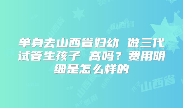 单身去山西省妇幼 做三代试管生孩子 高吗？费用明细是怎么样的