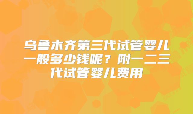乌鲁木齐第三代试管婴儿一般多少钱呢？附一二三代试管婴儿费用
