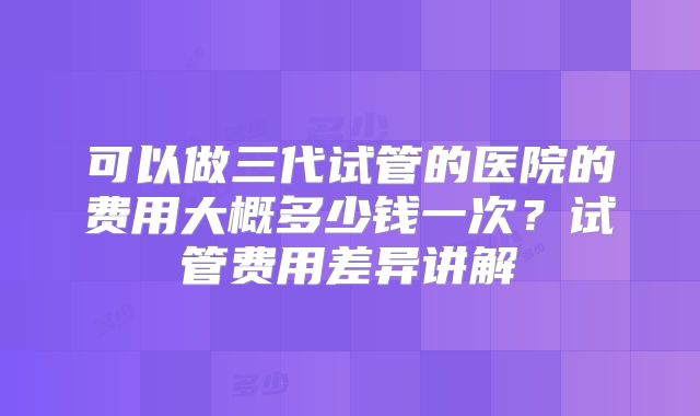 可以做三代试管的医院的费用大概多少钱一次?试管费用差异讲解
