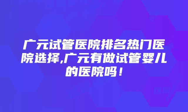广元试管医院排名热门医院选择,广元有做试管婴儿的医院吗!