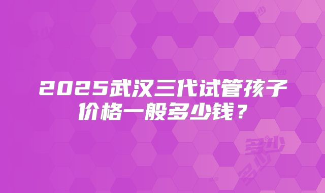 2025武汉三代试管孩子价格一般多少钱？
