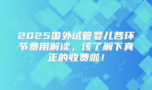 2025国外试管婴儿各环节费用解读，该了解下真正的收费啦！