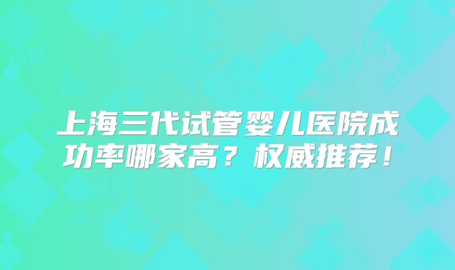 上海三代试管婴儿医院成功率哪家高?权威推荐!