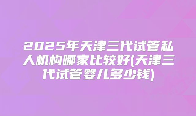 2025年天津三代试管私人机构哪家比较好(天津三代试管婴儿多少钱)