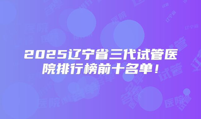 2025辽宁省三代试管医院排行榜前十名单！