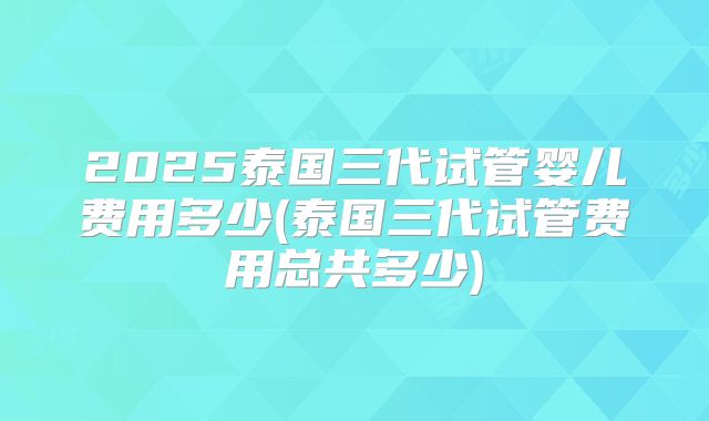 2025泰国三代试管婴儿费用多少(泰国三代试管费用总共多少)