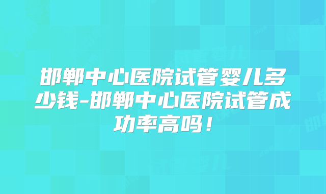 邯郸中心医院试管婴儿多少钱-邯郸中心医院试管成功率高吗！