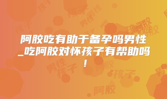 阿胶吃有助于备孕吗男性_吃阿胶对怀孩子有帮助吗!