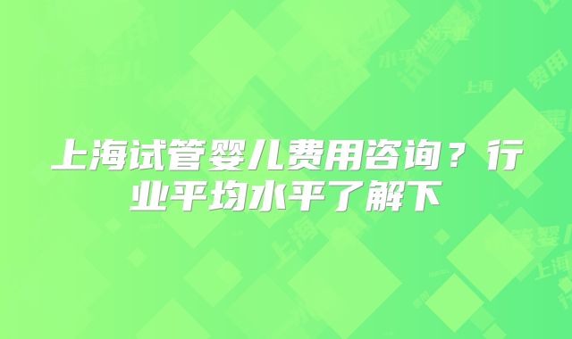 上海试管婴儿费用咨询?行业平均水平了解下