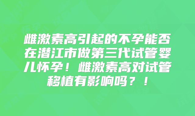 雌激素高引起的不孕能否在潜江市做第三代试管婴儿怀孕！雌激素高对试管移植有影响吗？！