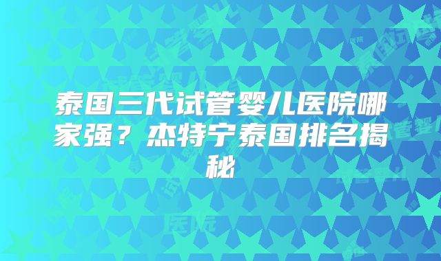 泰国三代试管婴儿医院哪家强？杰特宁泰国排名揭秘