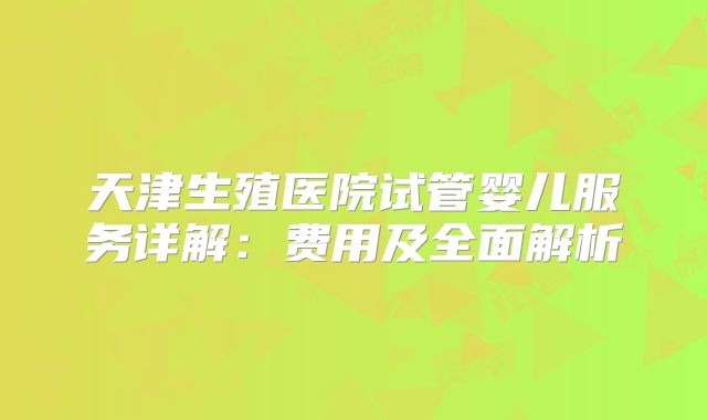 天津生殖医院试管婴儿服务详解：费用及全面解析