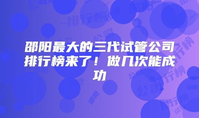 邵阳最大的三代试管公司排行榜来了！做几次能成功