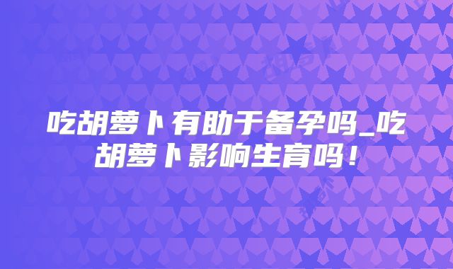 吃胡萝卜有助于备孕吗_吃胡萝卜影响生育吗!