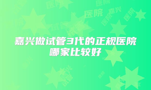 嘉兴做试管3代的正规医院哪家比较好