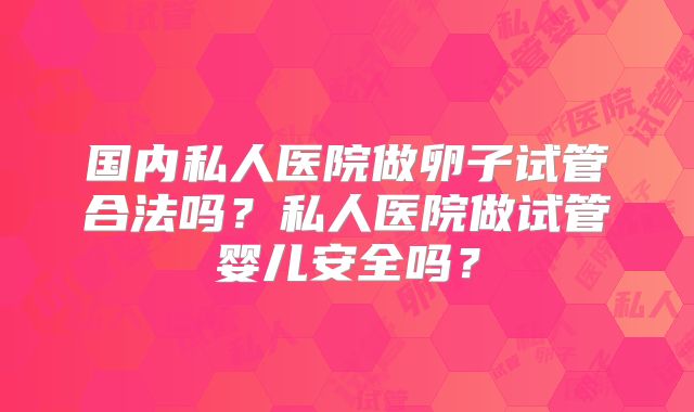 国内私人医院做卵子试管合法吗?私人医院做试管婴儿安全吗?
