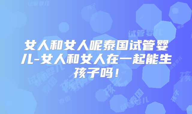 女人和女人呢泰国试管婴儿-女人和女人在一起能生孩子吗！