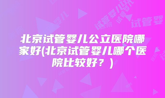 北京试管婴儿公立医院哪家好(北京试管婴儿哪个医院比较好?)