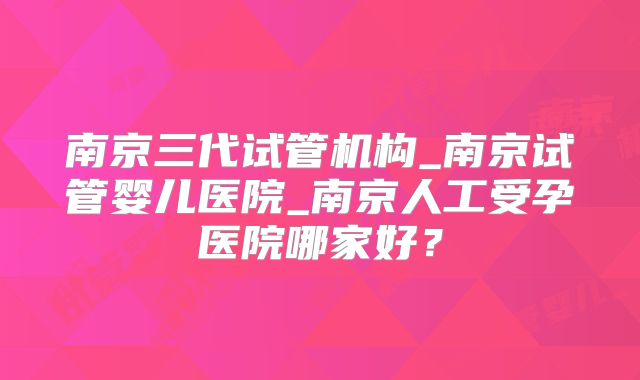 南京三代试管机构_南京试管婴儿医院_南京人工受孕医院哪家好?