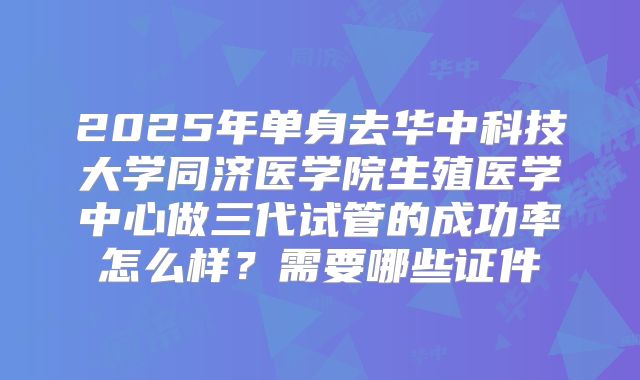 2025年单身去华中科技大学同济医学院生殖医学中心做三代试管的成功率怎么样?需要哪些证件