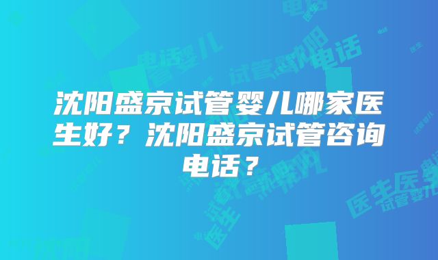 沈阳盛京试管婴儿哪家医生好？沈阳盛京试管咨询电话？